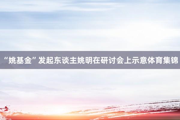 “姚基金”发起东谈主姚明在研讨会上示意体育集锦