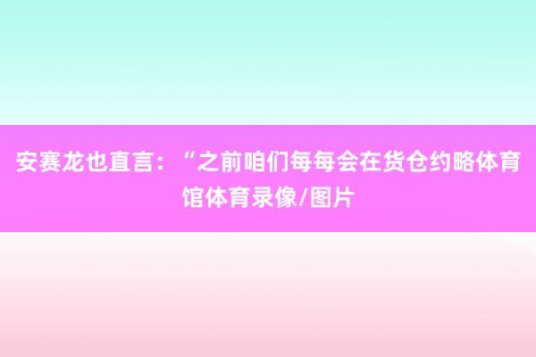 安赛龙也直言：“之前咱们每每会在货仓约略体育馆体育录像/图片
