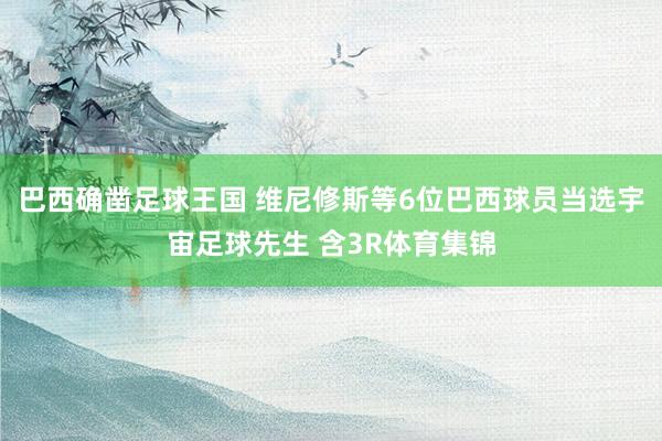 巴西确凿足球王国 维尼修斯等6位巴西球员当选宇宙足球先生 含3R体育集锦