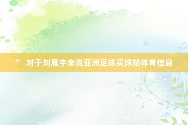 ”  对于刘雁宇来说亚洲足球买球站体育信息
