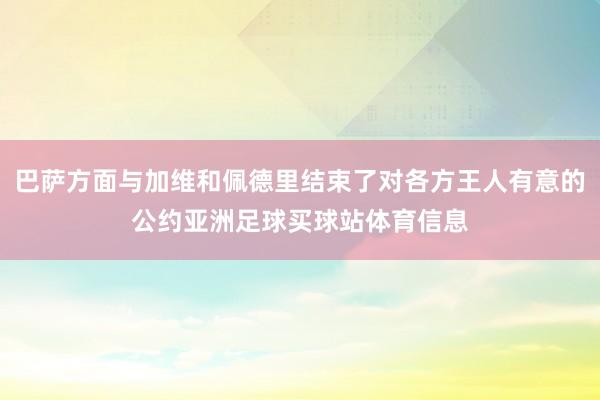 巴萨方面与加维和佩德里结束了对各方王人有意的公约亚洲足球买球站体育信息