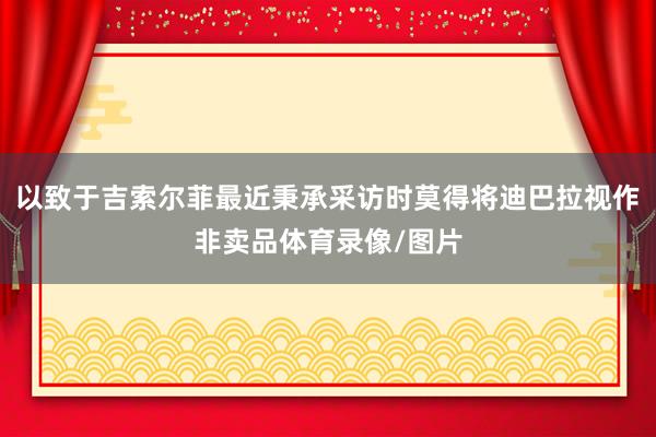 以致于吉索尔菲最近秉承采访时莫得将迪巴拉视作非卖品体育录像/图片