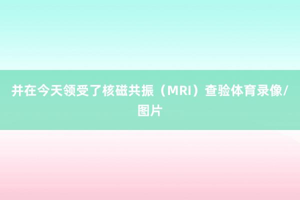 并在今天领受了核磁共振（MRI）查验体育录像/图片