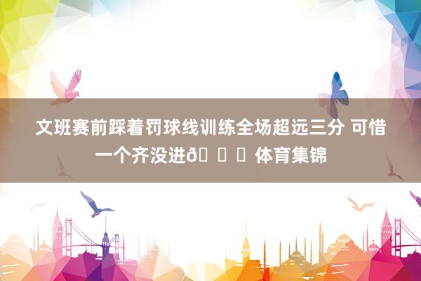 文班赛前踩着罚球线训练全场超远三分 可惜一个齐没进😂体育集锦