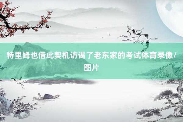 特里姆也借此契机访谒了老东家的考试体育录像/图片