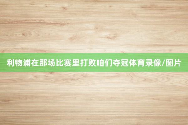 利物浦在那场比赛里打败咱们夺冠体育录像/图片