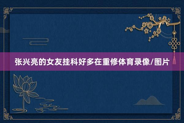 张兴亮的女友挂科好多在重修体育录像/图片
