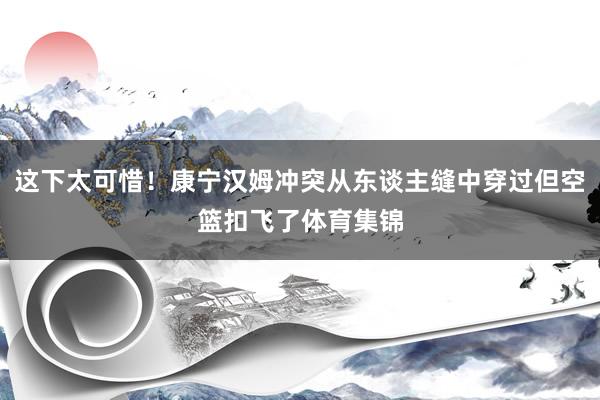 这下太可惜！康宁汉姆冲突从东谈主缝中穿过但空篮扣飞了体育集锦