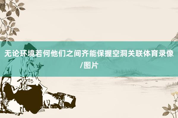 无论环境若何他们之间齐能保握空洞关联体育录像/图片