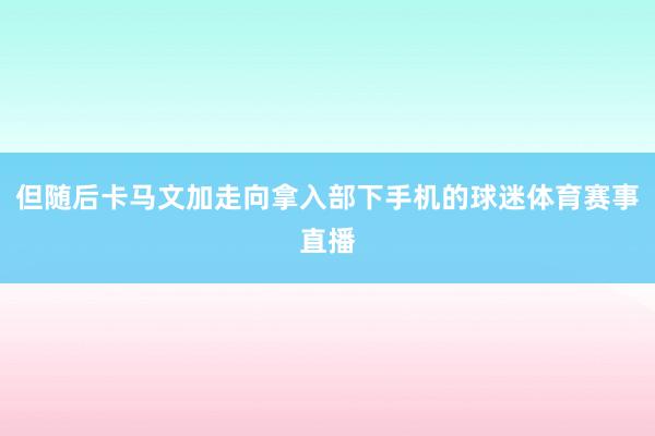 但随后卡马文加走向拿入部下手机的球迷体育赛事直播