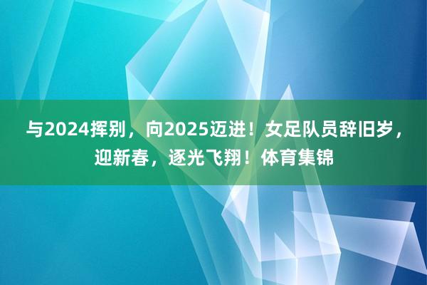 与2024挥别，向2025迈进！女足队员辞旧岁，迎新春，逐光飞翔！体育集锦