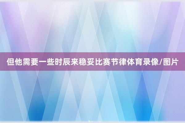 但他需要一些时辰来稳妥比赛节律体育录像/图片