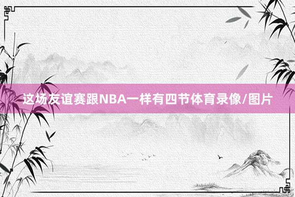这场友谊赛跟NBA一样有四节体育录像/图片