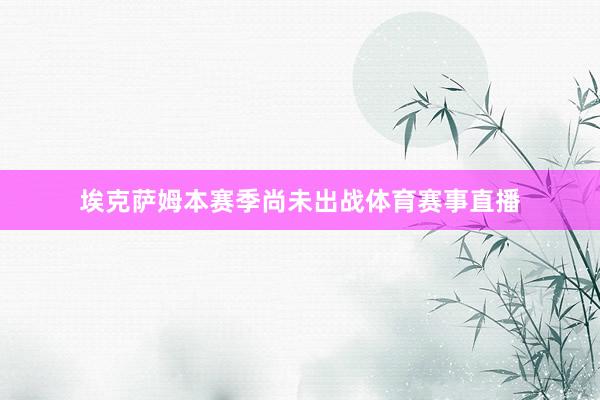 埃克萨姆本赛季尚未出战体育赛事直播