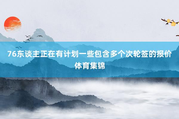 76东谈主正在有计划一些包含多个次轮签的报价体育集锦
