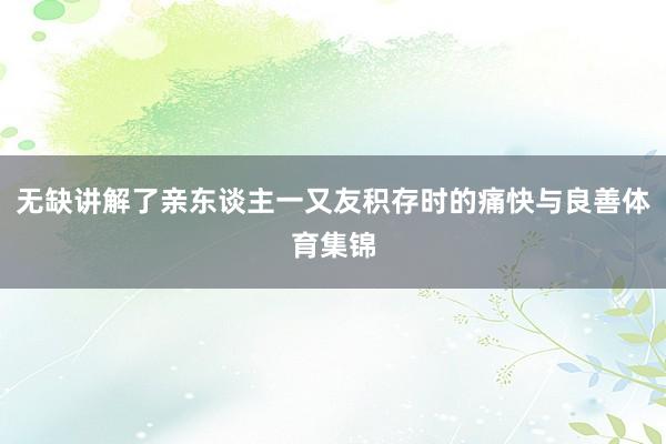 无缺讲解了亲东谈主一又友积存时的痛快与良善体育集锦