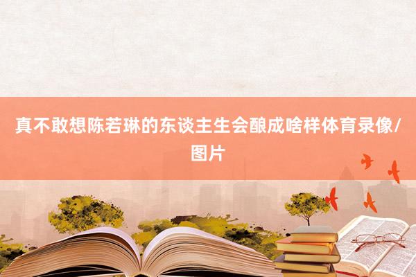 真不敢想陈若琳的东谈主生会酿成啥样体育录像/图片