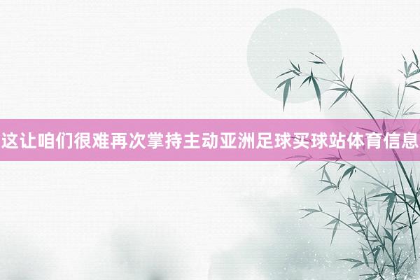 这让咱们很难再次掌持主动亚洲足球买球站体育信息