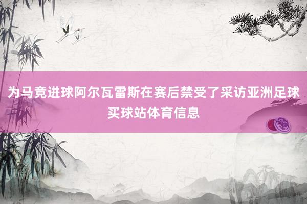为马竞进球阿尔瓦雷斯在赛后禁受了采访亚洲足球买球站体育信息