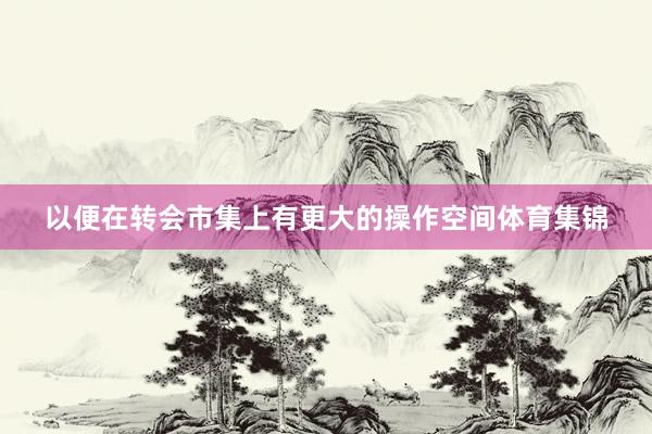 以便在转会市集上有更大的操作空间体育集锦