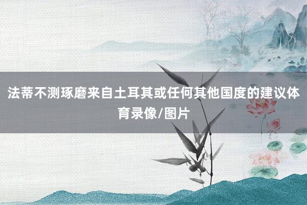 法蒂不测琢磨来自土耳其或任何其他国度的建议体育录像/图片