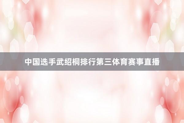 中国选手武绍桐排行第三体育赛事直播