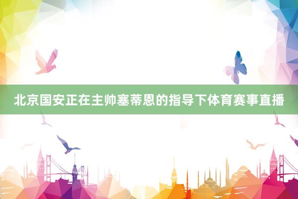 北京国安正在主帅塞蒂恩的指导下体育赛事直播