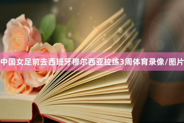 中国女足前去西班牙穆尔西亚拉练3周体育录像/图片