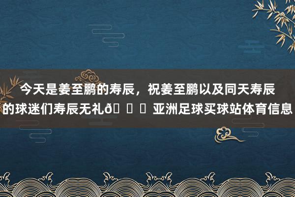 今天是姜至鹏的寿辰，祝姜至鹏以及同天寿辰的球迷们寿辰无礼🎂亚洲足球买球站体育信息