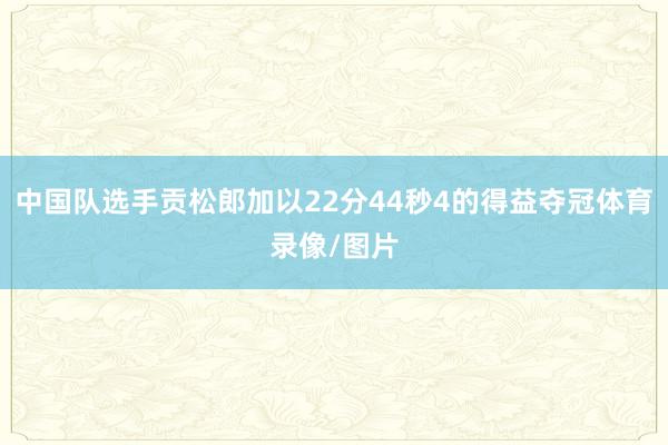 中国队选手贡松郎加以22分44秒4的得益夺冠体育录像/图片