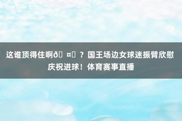 这谁顶得住啊🤔?国王场边女球迷振臂欣慰 庆祝进球!体育赛事直播