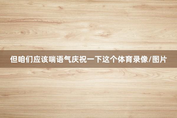 但咱们应该喘语气庆祝一下这个体育录像/图片