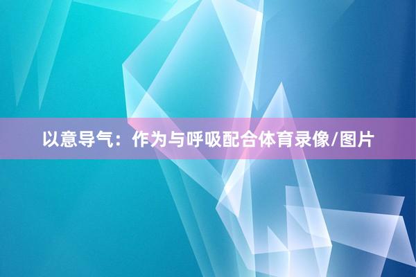 以意导气:作为与呼吸配合体育录像/图片