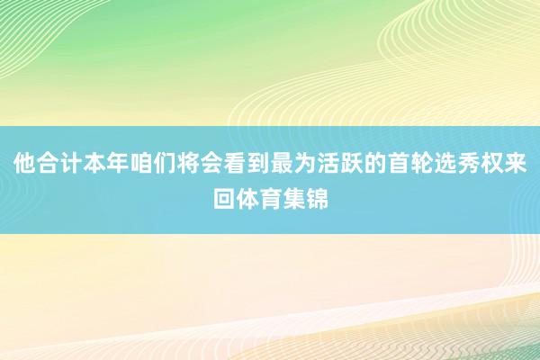 他合计本年咱们将会看到最为活跃的首轮选秀权来回体育集锦