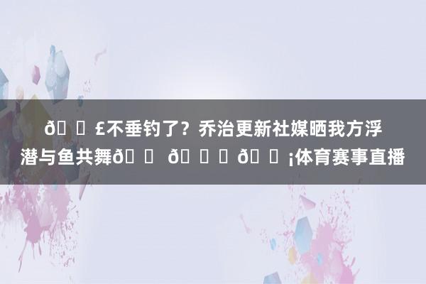 🎣不垂钓了?乔治更新社媒晒我方浮潜与鱼共舞🐠🐟🐡体育赛事直播