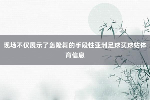 现场不仅展示了轰隆舞的手段性亚洲足球买球站体育信息