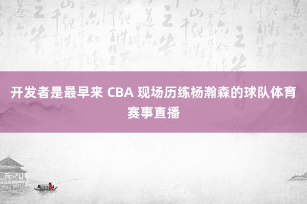 开发者是最早来 CBA 现场历练杨瀚森的球队体育赛事直播