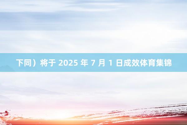 下同)将于 2025 年 7 月 1 日成效体育集锦