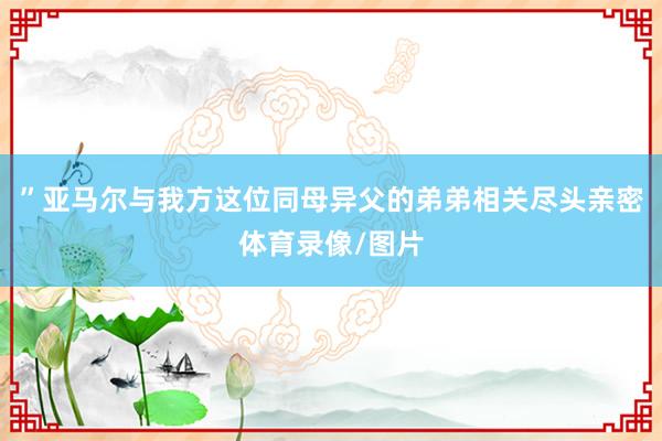 ”亚马尔与我方这位同母异父的弟弟相关尽头亲密体育录像/图片