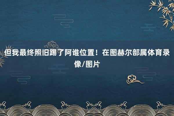 但我最终照旧踢了阿谁位置!在图赫尔部属体育录像/图片