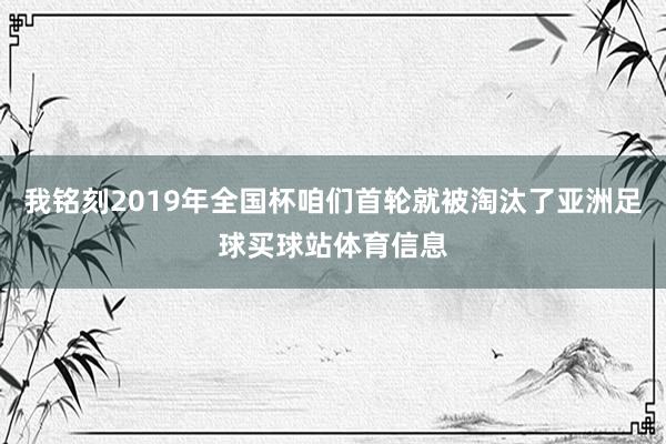 我铭刻2019年全国杯咱们首轮就被淘汰了亚洲足球买球站体育信息