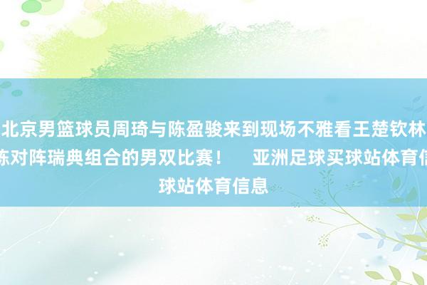 北京男篮球员周琦与陈盈骏来到现场不雅看王楚钦林诗栋对阵瑞典组合的男双比赛! 亚洲足球买球站体育信息