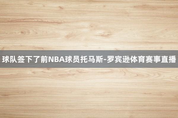球队签下了前NBA球员托马斯-罗宾逊体育赛事直播