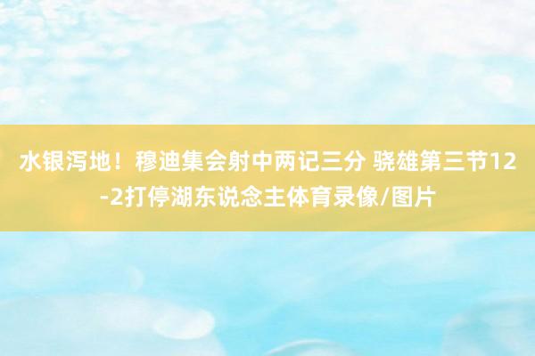 水银泻地!穆迪集会射中两记三分 骁雄第三节12-2打停湖东说念主体育录像/图片