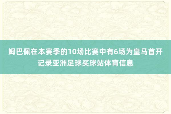 姆巴佩在本赛季的10场比赛中有6场为皇马首开记录亚洲足球买球站体育信息