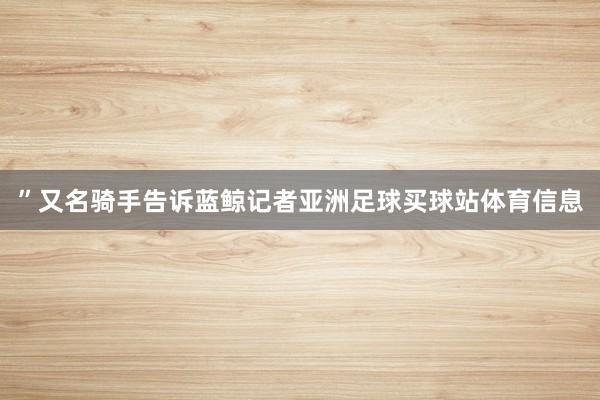 ”又名骑手告诉蓝鲸记者亚洲足球买球站体育信息