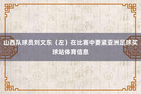 山西队球员刘文东（左）在比赛中要紧亚洲足球买球站体育信息