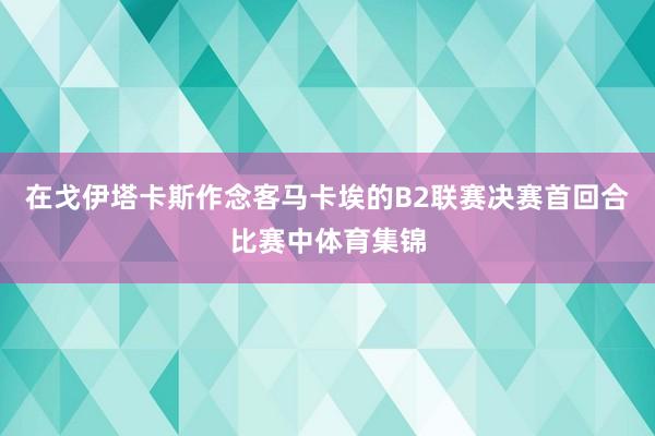 在戈伊塔卡斯作念客马卡埃的B2联赛决赛首回合比赛中体育集锦
