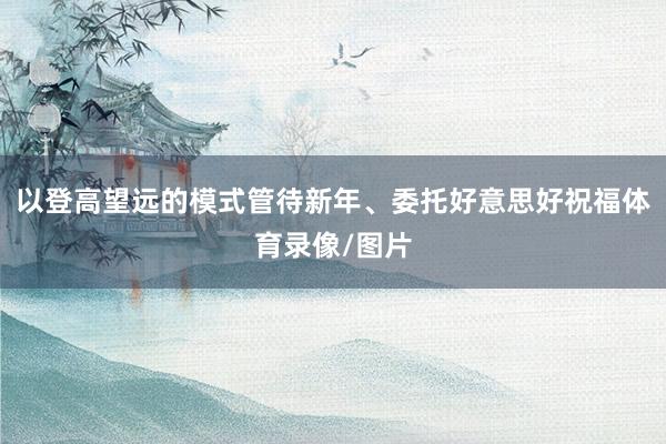 以登高望远的模式管待新年、委托好意思好祝福体育录像/图片