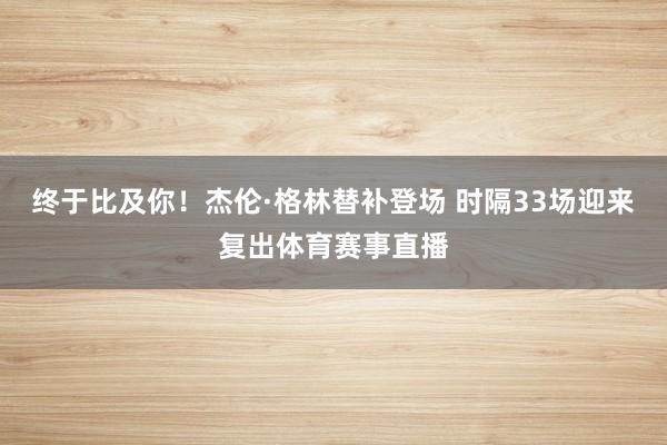 终于比及你！杰伦·格林替补登场 时隔33场迎来复出体育赛事直播